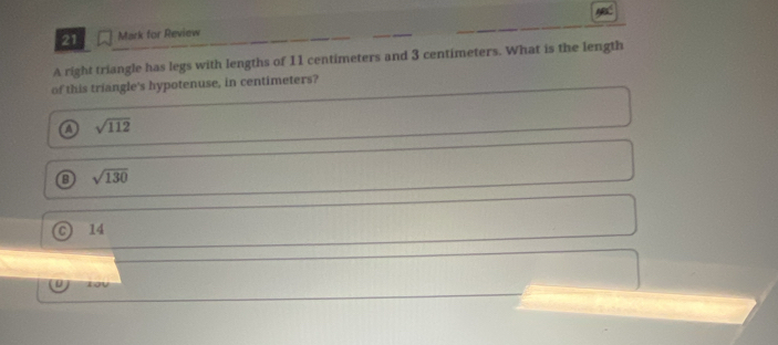 for Review
A right triangle has legs with lengths of 11 centimeters and 3 centimeters. What is the length
of this triangle's hypotenuse, in centimeters?
a sqrt(112)
a sqrt(130)
14