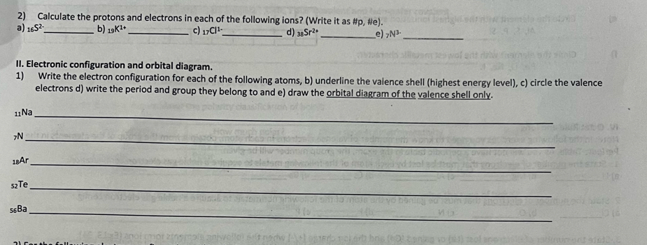 Calculate the protons and electrons in each of the following ions? (Write it as #p, #e). 
a) _16S^(2-) _ b) _19K^(1+) _ c) _17Cl^(1-) _ d) _38Sr^(2+) _e) _7N^(3-) _ 
II. Electronic configuration and orbital diagram. 
1) Write the electron configuration for each of the following atoms, b) underline the valence shell (highest energy level), c) circle the valence 
electrons d) write the period and group they belong to and e) draw the orbital diagram of the valence shell only. 
11Na_ 
7N_ 
18Ar_ 
s2Te_ 
56Ba_