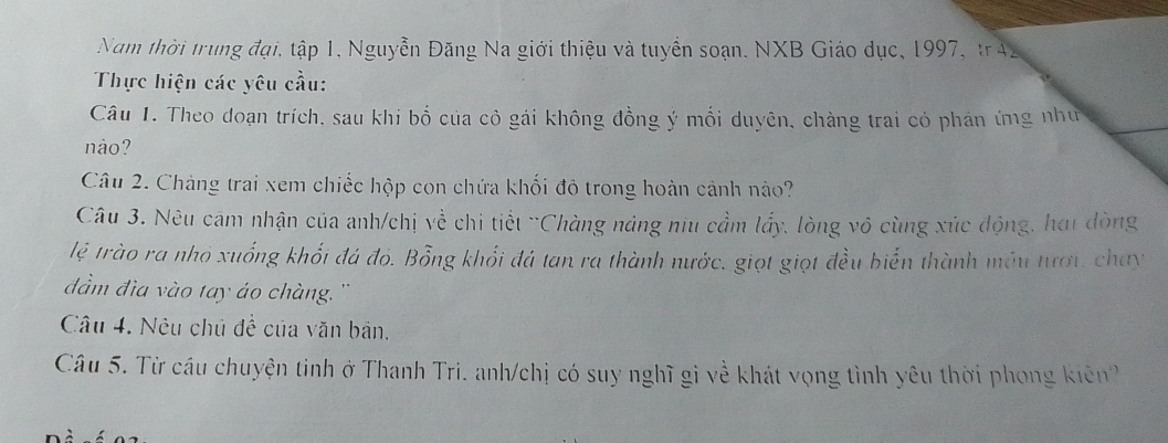 Nam thời trung đại, tập 1, Nguyễn Đăng Na giới thiệu và tuyển soạn. NXB Giáo dục, 1997, tr42 
Thực hiện các yêu cầu: 
Câu 1. Theo doạn trích, sau khi bố của cô gái không đồng ý mối duyên, chàng trai có phản ứng như 
nào? 
Câu 2. Chàng trai xem chiếc hộp con chứa khối đỏ trong hoàn cảnh nào? 
Câu 3. Nêu cảm nhận của anh/chị về chi tiết 'Chàng náng niu cầm lấy, lòng vô cùng xúc động, hơi dòng 
lệ trào ra nhỏ xuống khối đá đỏ. Bỗng khổi đá tan ra thành nước, giọt giọt đều biển thành móu tượi, chay 
đầm đìa vào tay áo chàng. '' 
Câu 4. Nêu chủ đề của văn bản. 
Câu 5. Từ cầu chuyện tinh ở Thanh Tri. anh/chị có suy nghĩ gi về khát vọng tình yêu thời phong kiên''