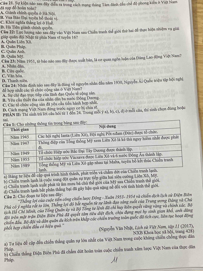 Sự kiện nào sau đây diễn ra trong cách mạng tháng Tám đánh dấu chế độ phong kiến ở Việt Nam
đã sụp đồ hoàn toàn?
A. Giành chính quyền ở Hà Nội.
B. Vua Bảo Đại tuyên bố thoái vị.
C. Khởi nghĩa thắng lợi ở Huế.
D. Hà Tiên giành chính quyền.
Câu 22: Lực lượng nào sau đây vào Việt Nam sau Chiến tranh thế giới thứ hai để thực hiện nhiệm vụ giải
giáp quân đội Nhật từ phía Nam vĩ tuyến 16?
A. Quân Liên Xô.
B. Quân Pháp.
C. Quân Anh.
D. Quân Mỹ.
Câu 23: Năm 1951, tờ báo nào sau đây được xuất bản, là cơ quan ngôn luận của Đảng Lao động Việt Nam?
A. Nhân dân.
B. Cứu quốc.
C. Văn hóa.
D. Thanh niên.
Câu 24: Nhân định nào sau đây là đúng về nguyên nhân đầu năm 1930, Nguyễn Ái Quốc triệu tập hội nghị
đề hợp nhất các tổ chức cộng sản ở Việt Nam?
A. Sự chỉ đạo trực tiếp của lãnh đạo Quốc tế cộng sản.
B. Yêu cầu thiết tha của nhân dân ba nước Đông Dương.
C. Các tổ chức cộng sản đã yêu cầu tiến hành hợp nhất.
D. Cách mạng Việt Nam đứng trước nguy cơ bị chia rẽ.
PHÀN II: Thí sinh trả lời câu hỏi từ 1 đến 24. Trong mỗi ý a), b), c), d) ở mỗi câu, thí sinh chọn đúng hoặc
a) Bảng tư liệu đề cập quá trình hình 
b) Chiến tranh lạnh là cuộc xung đột quân sự trực tiếp giữa hai siêu cường Liên Xô, Mỹ.
c) Chiến tranh lạnh xuất phát từ âm mưu bá chủ thế giới của Mỹ sau Chiến tranh thế giới.
d) Chiến tranh lạnh bất phân thắng bại đã gây hậu quả nặng nề đối với tình hình thế giới.
* Câu 2: Cho đoạn tư liệu sau đây:
*Thắng lợi của cuộc tiến công chiến lược Đông - Xuân 1953- 1954 và chiến dịch lịch sử Điện Biên
Phủ có ý nghĩa rất to lớn. Thắng lợi đó bắt nguồn từ sự lãnh đạo sáng suốt của Trung ương Đảng và Chủ
tịch Hổ Chí Minh, của Tổng Quân ủy và Bộ Tổng tư lệnh đã chỉ huy kiên quyết vững vàng và chính xác. Bộ
đội trên mặt trận Điện Biên Phủ đã quyết tâm tiêu diệt địch, chịu đựng mọi hy sinh gian khổ, anh dũng
chiến đấu. Bộ đội và dân quân du kích trên khắp các chiến trường toàn quốc đã tích cực, liên tục hoạt động
phối hợp chiến đấu có hiệu quả. ''
(Nguyễn Văn Nhật, Lịch sử Việt Nam, tập 1I (2017),
NXB Khoa học xã hội, trang 428)
a) Tư liệu đề cập đến chiến thắng quân sự lớn nhất của Việt Nam trong cuộc kháng chiến chống thực dân
Pháp.
b) Chiến thắng Điện Biên Phủ đã chấm dứt hoàn toàn cuộc chiến tranh xâm lược Việt Nam của thực dân
Pháp.