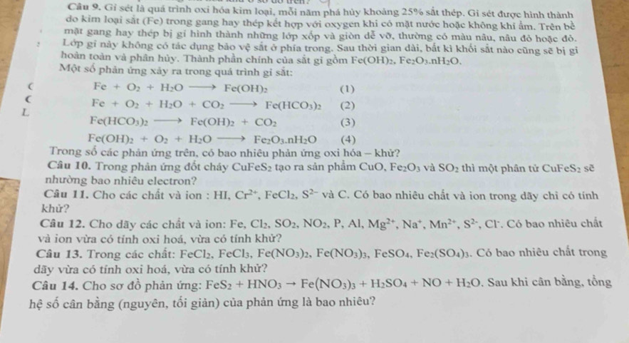 Gỉ sét là quá trình oxi hóa kim loại, mỗi năm phá hủy khoảng 25% sắt thép. Gi sét được hình thành
do kim loại sắt (Fe) trong gang hay thép kết hợp với oxygen khi có mặt nước hoặc không khi ẩm. Trên bề
mặt gang hay thép bị gí hình thành những lớp xốp và giòn dễ vỡ, thường có màu nâu, nâu đỏ hoặc đỏ.
Lớp gi này không có tác dụng bảo vệ sắt ở phía trong. Sau thời gian dài, bắt kì khối sắt nào cũng sẽ bị gi
hoàn toàn và phân hủy. Thành phần chính của sắt gi gồm Fe(OH)_2,Fe_2O_3.nH_2O.
Một số phản ứng xảy ra trong quá trình gỉ sắt:
( Fe+O_2+H_2Oto Fe(OH)_2 (1)
(
L Fe+O_2+H_2O+CO_2to Fe(HCO_3)_2 (2)
Fe(HCO_3)_2to Fe(OH)_2+CO_2 (3)
Fe(OH)_2+O_2+H_2Oto Fe_2O_3.nH_2O (4)
Trong số các phản ứng trên, có bao nhiêu phản ứng oxi hóa - khử?
Câu 10. Trong phản ứng đốt cháy CuFeS_2 tạo ra sản phẩm CuO, Fe_2O_3 và SO_2 thì một phân tử CuFe S_2 sẽ
nhường bao nhiêu electron?
Câu 11. Cho các chất và ion : HI,Cr^(2+),FeCl_2,S^(2-) và C. Có bao nhiêu chất và ion trong dãy chỉ có tính
khử?
Câu 12. Cho dãy các chất và ion: Fe. Cl_2,SO_2,NO_2,P,Al,Mg^(2+),Na^+,Mn^(2+),S^2 , Cl. Có bao nhiêu chất
và ion vừa có tỉnh oxi hoá, vừa có tính khử?
Câu 13. Trong các chất: FeCl_2,FeCl_3,Fe(NO_3)_2,Fe(NO_3)_3,FeSO_4,Fe_2(SO_4)_3. Có bao nhiêu chất trong
dãy vừa có tính oxi hoá, vừa có tính khử?
Câu 14. Cho sơ đồ phản ứng: FeS_2+HNO_3to Fe(NO_3)_3+H_2SO_4+NO+H_2O. Sau khi cân bằng, tổng
hệ số cân bằng (nguyên, tối giản) của phản ứng là bao nhiêu?