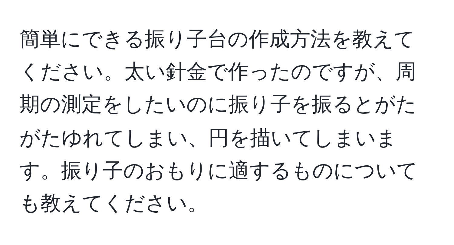 簡単にできる振り子台の作成方法を教えてください。太い針金で作ったのですが、周期の測定をしたいのに振り子を振るとがたがたゆれてしまい、円を描いてしまいます。振り子のおもりに適するものについても教えてください。