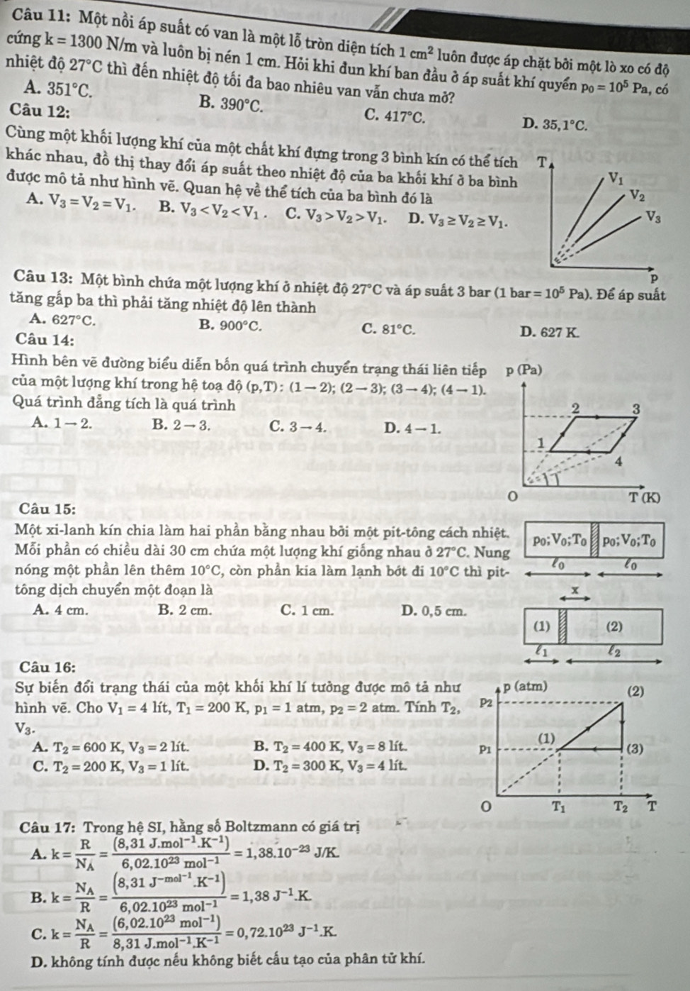 Một nồi áp suất có van là một lỗ tròn diện tích 1cm^2 luôn được áp chặt bởi một lò xo có độ
cứng k=1300N/m và luôn bị nén 1 cm. Hỏi khi đun khí ban đầu ở áp suất khí quyển
nhiệt độ 27°C thì đến nhiệt độ tối đa bao nhiêu van vẫn chưa mở?
A. 351°C. p_0=10^5Pa, có
B. 390°C.
Câu 12: C. 417°C.
D. 35,1°C.
Cùng một khối lượng khí của một chất khí đựng trong 3 bình kín có thể tích 
khác nhau, đồ thị thay đổi áp suất theo nhiệt độ của ba khối khí ở ba bình
được mô tả như hình vẽ. Quan hệ về thể tích của ba bình đó là
A. V_3=V_2=V_1. B. V_3 C. V_3>V_2>V_1. D. V_3≥ V_2≥ V_1.
Câu 13: Một bình chứa một lượng khí ở nhiệt độ 27°C và áp suất 3 bar (1 bar =10^5Pa). Để áp suất
tăng gấp ba thì phải tăng nhiệt độ lên thành
A. 627°C.
B. 900°C.
C. 81°C. D. 627K
Câu 14:
Hình bên vẽ đường biểu diễn bốn quá trình chuyển trạng thái liên tiếp
của một lượng khí trong hệ toạ dhat Q(p,T):(1-2);(2-3);(3-4);(4-1).
Quá trình đẳng tích là quá trình
A. 1to 2. B. 2to 3. C. 3-4. D. 4-1.
Câu 15:
Một xi-lanh kín chia làm hai phần bằng nhau bởi một pit-tông cách nhiệt. p_0;V_0;T_0 p_0;V_0;T_0
Mỗi phần có chiều dài 30 cm chứa một lượng khí giống nhau ở 27°C. Nung
nóng một phần lên thêm 10°C , còn phần kia làm lạnh bớt đi 10°C thì pit- lo lo
tông dịch chuyển một đoạn là x
A. 4 cm. B. 2 cm. C. 1 cm. D. 0,5 cm.
(1) (2)
4 l2
Câu 16:
Sự biến đổi trạng thái của một khối khí lí tưởng được mô tả như
hình vē. Cho V_1=4lit,T_1=200K p_1=1atm,p_2=2atm. Tính T_2,
V_3.
A. T_2=600K,V_3=2lit. B. T_2=400K,V_3=8Lit.
C. T_2=200K,V_3=1lit. D. T_2=300K,V_3=4lit.
* Câu 17: Trong hệ SI, hằng số Boltzmann có giá trị
A. k=frac RN_A= ((8,31J.mol^(-1).K^(-1)))/6,02.10^(23)mol^(-1) =1,38.10^(-23)J/K.
B. k=frac N_AR=frac (8,31J^(-mol^-1).K^(-1))6,02.10^(23)mol^(-1)=1,38J^(-1).K.
C. k=frac N_AR= ((6,02.10^(23)mol^(-1)))/8,31J.mol^(-1).K^(-1) =0,72.10^(23)J^(-1).K.
D. không tính được nếu không biết cấu tạo của phân tử khí.