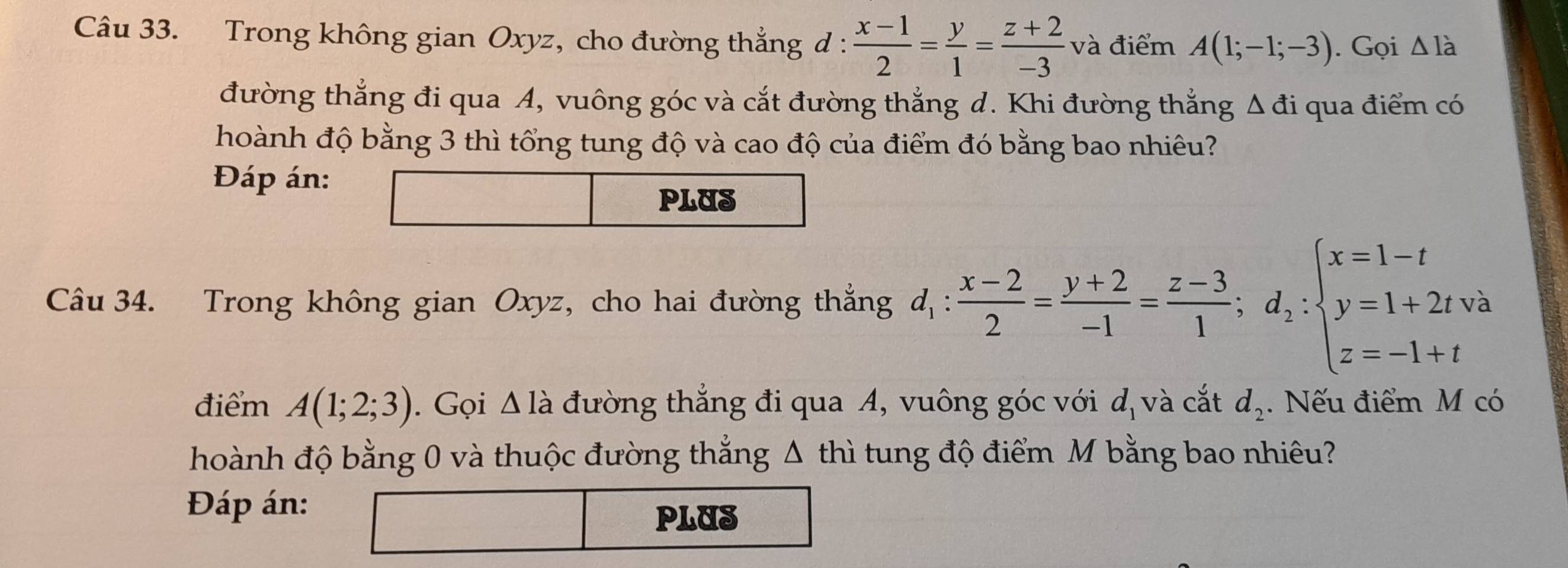 Trong không gian Oxyz, cho đường thẳng đ :  (x-1)/2 = y/1 = (z+2)/-3  và điểm A(1;-1;-3). Gọi △ ldot 
đường thẳng đi qua A, vuông góc và cắt đường thắng d. Khi đường thắng △ di qua điểm có 
hoành độ bằng 3 thì tổng tung độ và cao độ của điểm đó bằng bao nhiêu? 
Đáp án: 
PLUS 
Câu 34. Trong không gian Oxyz, cho hai đường thắng d_1: (x-2)/2 = (y+2)/-1 = (z-3)/1 ; d_2:beginarrayl x=1-t y=1+2tva z=-1+tendarray.
điểm A(1;2;3). Gọi △ la đường thắng đi qua A, vuông góc với d_1 và cắt d_2. Nếu điểm M có 
hoành độ bằng 0 và thuộc đường thẳng Δ thì tung độ điểm M bằng bao nhiêu? 
Đáp án: 
PLUS