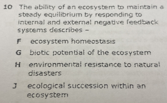 The ability of an ecosystem to maintain a
steady equilibrium by responding to
internal and external negative feedback .
systems describes -
F ecosystem homeostasis
G biotic potential of the ecosystem
H environmental resistance to natural
disasters
J ecological succession within an
ecosystem