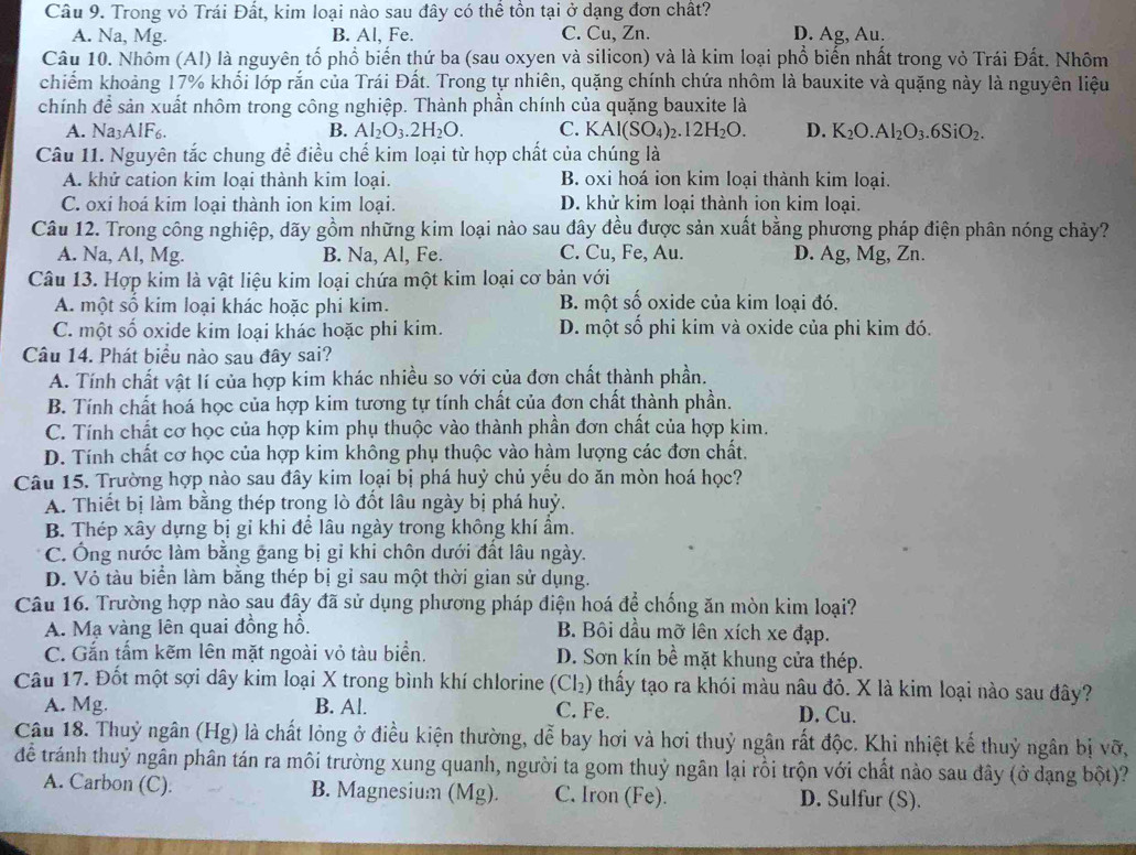 Trong vỏ Trái Đất, kim loại nào sau đây có thể tồn tại ở dạng đơn chất?
A. Na, Mg. B. Al, Fe. C. Cu, Zn. D. Ag, Au.
Câu 10. Nhôm (Al) là nguyên tổ phổ biến thứ ba (sau oxyen và silicon) và là kim loại phổ biến nhất trong vỏ Trái Đất. Nhôm
chiếm khoảng 17% khổi lớp rắn của Trái Đất. Trong tự nhiên, quặng chính chứa nhôm là bauxite và quặng này là nguyên liệu
chính để sản xuất nhôm trong công nghiệp. Thành phần chính của quặng bauxite là
A. Na3AlF6. B. Al_2O_3.2H_2O. C. KAl(SO_4)_2.12H_2O. D. K_2O.Al_2O_3.6SiO_2.
Câu 11. Nguyên tắc chung để điều chế kim loại từ hợp chất của chúng là
A. khử cation kim loại thành kim loại. B. oxi hoá ion kim loại thành kim loại.
C. oxi hoá kim loại thành ion kim loại. D. khử kim loại thành ion kim loại.
Câu 12. Trong công nghiệp, dãy gồm những kim loại nào sau đây đều được sản xuất bằng phương pháp điện phân nóng chảy?
A. Na, Al, Mg. B. Na, Al, Fe. C. Cu, Fe, Au. D. Ag, Mg, Zn.
Câu 13. Hợp kim là vật liệu kim loại chứa một kim loại cơ bản với
A. một số kim loại khác hoặc phi kim. B. một số oxide của kim loại đó.
C. một số oxide kim loại khác hoặc phi kim. D. một số phi kim và oxide của phi kim đó.
Câu 14. Phát biểu nào sau đây sai?
A. Tính chất vật lí của hợp kim khác nhiều so với của đơn chất thành phần.
B. Tính chất hoá học của hợp kim tương tự tính chất của đơn chất thành phần.
C. Tính chất cơ học của hợp kim phụ thuộc vào thành phần đơn chất của hợp kim.
D. Tính chất cơ học của hợp kim không phụ thuộc vào hàm lượng các đơn chất.
Câu 15. Trường hợp nào sau đây kim loại bị phá huỷ chủ yểu do ăn mòn hoá học?
A. Thiết bị làm bằng thép trong lò đốt lâu ngày bị phá huỷ.
B. Thép xây dựng bị gỉ khi để lâu ngày trong không khí ẩm.
C. Ông nước làm bằng gang bị gỉ khi chôn dưới đất lâu ngày.
D. Vỏ tàu biển làm bằng thép bị gỉ sau một thời gian sử dụng.
Câu 16. Trường hợp nào sau đây đã sử dụng phương pháp điện hoá để chống ăn mòn kim loại?
A. Mạ vàng lên quai đồng hồ. B. Bôi dầu mỡ lên xích xe đạp.
C. Gắn tấm kẽm lên mặt ngoài vỏ tàu biển. D. Sơn kín bề mặt khung cửa thép.
Câu 17. Đốt một sợi dây kim loại X trong bình khí chlorine (Cl₂) thấy tạo ra khói màu nâu đỏ. X là kim loại nào sau đây?
A. Mg. B. Al. C. Fe. D. Cu.
Câu 18. Thuỷ ngân (Hg) là chất lỏng ở điều kiện thường, dễ bay hơi và hơi thuỷ ngân rất độc. Khi nhiệt kế thuỷ ngân bị vỡ,
để tránh thuỷ ngân phân tán ra môi trường xung quanh, người ta gom thuỷ ngân lại rồi trộn với chất nào sau đây (ở dạng bột)?
A. Carbon (C). B. Magnesium (Mg). C. Iron (Fe). D. Sulfur (S).