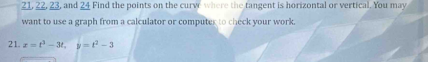 21, 22, 23, and 24 Find the points on the curve where the tangent is horizontal or vertical. You may 
want to use a graph from a calculator or computer to check your work. 
21. x=t^3-3t, y=t^2-3