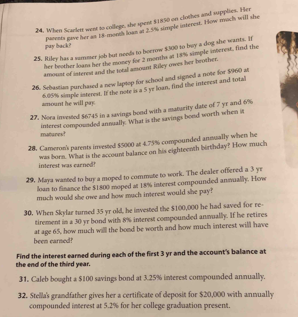 When Scarlett went to college, she spent $1850 on clothes and supplies. Her 
parents gave her an 18-month loan at 2.5% simple interest. How much will she 
pay back? 
25. Riley has a summer job but needs to borrow $300 to buy a dog she wants. If 
her brother loans her the money for 2 months at 18% simple interest, find the 
amount of interest and the total amount Riley owes her brothen 
26. Sebastian purchased a new laptop for school and signed a note for $960 at
6.05% simple interest. If the note is a 5 yr loan, find the interest and total 
amount he will pay. 
27. Nora invested $6745 in a savings bond with a maturity date of 7 yr and 6%
interest compounded annually. What is the savings bond worth when it 
matures? 
28. Cameron’'s parents invested $5000 at 4.75% compounded annually when he 
was born. What is the account balance on his eighteenth birthday? How much 
interest was earned? 
29. Maya wanted to buy a moped to commute to work. The dealer offered a 3 yr
loan to finance the $1800 moped at 18% interest compounded annually. How 
much would she owe and how much interest would she pay? 
30. When Skylar turned 35 yr old, he invested the $100,000 he had saved for re- 
tirement in a 30 yr bond with 8% interest compounded annually. If he retires 
at age 65, how much will the bond be worth and how much interest will have 
been earned? 
Find the interest earned during each of the first 3 yr and the account’s balance at 
the end of the third year. 
31. Caleb bought a $100 savings bond at 3.25% interest compounded annually. 
32. Stella’s grandfather gives her a certificate of deposit for $20,000 with annually 
compounded interest at 5.2% for her college graduation present.