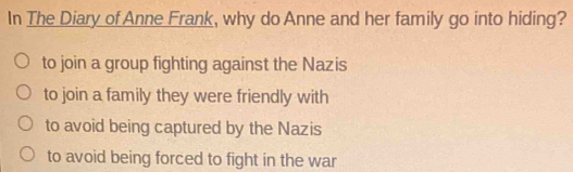 In The Diary of Anne Frank, why do Anne and her family go into hiding?
to join a group fighting against the Nazis
to join a family they were friendly with
to avoid being captured by the Nazis
to avoid being forced to fight in the war