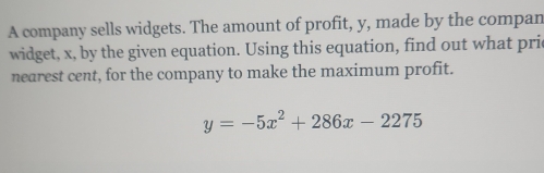 A company sells widgets. The amount of profit, y, made by the compan 
widget, x, by the given equation. Using this equation, find out what prie 
nearest cent, for the company to make the maximum profit.
y=-5x^2+286x-2275