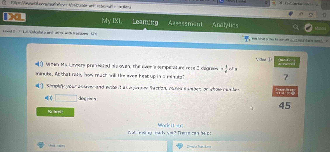 DOL| Calculate unid rates A 
https://wwww.is.com/math/level-i/calculate-unit-rates-with-fractions 
A^3 
My IXL Learning Assessment Analytics 
Mason 
Level I L.6 Calculate unit rates with fractions 57X You have prizes to reveal! Go to your game board. X 
Video Questions 
answered 
When Mr. Lowery preheated his oven, the oven's temperature rose 3 degrees in  1/6  of a
minute. At that rate, how much will the oven heat up in 1 minute? 
7 
Simplify your answer and write it as a proper fraction, mixed number, or whole number. SmartScore 
out of 100 O 
D) degrees
45
Submit 
Work it out 
Not feeling ready yet? These can help: 
Unit cates Divide fractions