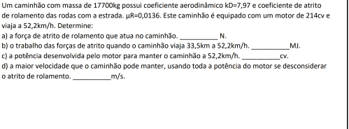 Um caminhão com massa de 17700kg possui coeficiente aerodinâmico kD=7,97 e coeficiente de atrito 
de rolamento das rodas com a estrada. mu R=0,0136. Este caminhão é equipado com um motor de 214cv e 
viaja a 52,2km/h. Determine: 
a) a força de atrito de rolamento que atua no caminhão. _N. 
b) o trabalho das forças de atrito quando o caminhão viaja 33,5km a 52,2km/h._ MJ. 
c) a potência desenvolvida pelo motor para manter o caminhão a 52,2km/h. _Cv. 
d) a maior velocidade que o caminhão pode manter, usando toda a potência do motor se desconsiderar 
o átrito de rolamento _ m/s