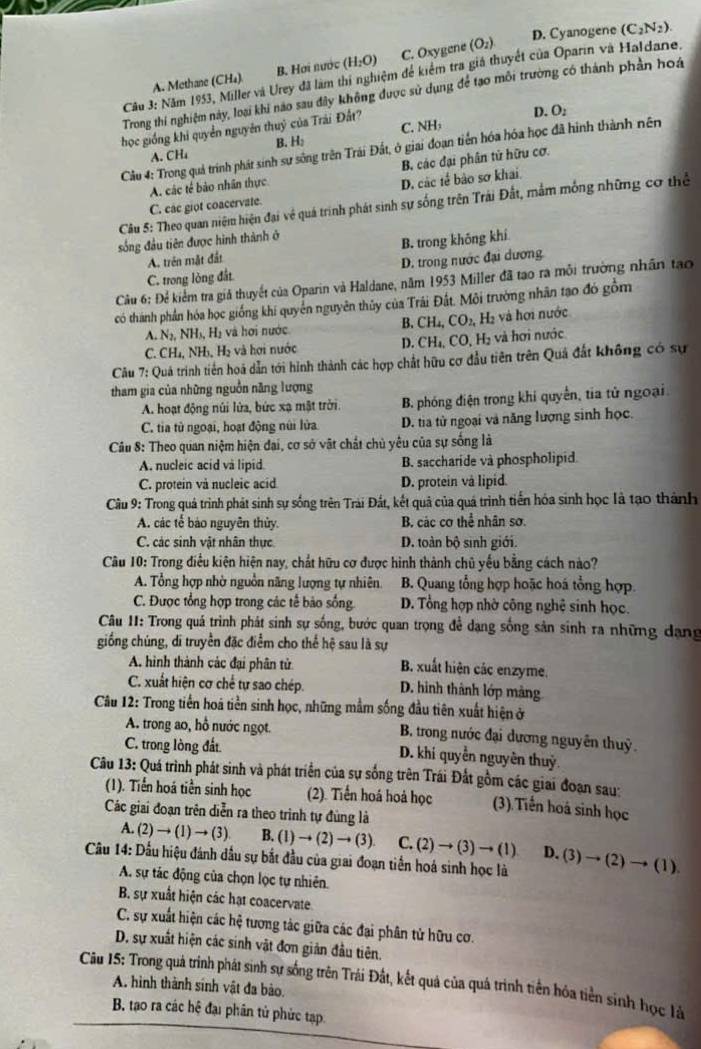 D. Cyanogene (C_2N_2).
A. Methane (CH₄) B. Hơi nước (H_2O) C. Oxygene (O_2)
Câu 3: Năm 1953, Miller và Urey đã làm thí nghiệm đề kiểm tra giá thuyết của Oparin và Haldane.
Trong thí nghiệm này, loại khi nao sau đây không được sử dụng để tạo môi trường có thành phản hoá
học giống khi quyền nguyên thuỷ của Trải Đất?
D. O_2
A. CH₄ B. H₂ C. NH:
Cầu 4: Trong quả trính phát sinh sư sông trên Trái Đất, ở giai đoạn tiến hóa hóa học đã hình thành nên
A. các tế bảo nhân thực B. các đại phân tử hữu cơ.
D. các tế bảo sơ khai
Câu 5: Theo quan niệm hiện đại về quá trình phát sinh sự sống trên Trái Đất, mắm mống những cơ thể
C. các giot coacervate.
sống đầu tiên được hình thành ở
A. trên mặt đắt B. trong không khí
C. trong lòng đất. D. trong nước đại dương
Câu 6: Để kiểm tra giả thuyết của Oparin và Haldane, năm 1953 Miller đã tạo ra mỗi trường nhân tạo
có thành phần hóa học giống khi quyển nguyên thủy của Trái Đất. Môi trường nhân tạo đó gồm
B. CH_4,CO_2,
A. N_2,NH_3 Hạ và hơi nước H₂ và hơi nước
C. CH₄, NH₃, Hạ và hơi nước D. CH_4,CO,H_2 và  ơi nước
Câu 7: Quá trình tiên hoá dẫn tới hình thành các hợp chất hữu cơ đầu tiên trên Quả đất không có sự
tham gia của những nguồn năng lượng
A. hoạt động núi lửa, bức xạ mật trời. B. phóng điện trong khi quyển, tia tử ngoại
C. tia từ ngoại, hoạt động núi lửa D. tia tử ngoại và năng lượng sinh học.
Câu 8: Theo quan niệm hiện đai, cơ sở vật chất chủ yêu của sự sống là
A. nucleic acid và lipid B. saccharide và phospholipid.
C. protein vå nucleic acid D. protein vå lipid.
Câu 9: Trong quá trình phát sinh sự sống trên Trài Đất, kết quả của quá trình tiển hóa sinh học là tạo thành
A. các tế báo nguyên thủy. B. các cơ thể nhân sơ.
C. các sinh vật nhân thực D. toàn bộ sinh giới.
Câu 10: Trong điều kiện hiện nay, chất hữu cơ được hình thành chủ yếu bằng cách nào?
A. Tổng hợp nhờ nguồn năng lượng tự nhiên. B. Quang tổng hợp hoặc hoá tổng hợp.
C. Được tổng hợp trong các tế bảo sống D. Tổng hợp nhờ công nghệ sinh học.
Câu I: Trong quá trình phát sinh sự sống, bước quan trọng để dạng sống sản sinh ra những dạng
giống chúng, di truyền đặc điểm cho thể hệ sau là sự
A. hình thành các đại phân tử B. xuất hiện các enzyme.
C. xuất hiện cơ chế tự sao chép. D. hinh thành lớp màng
Câu 12: Trong tiền hoá tiền sinh học, những mẫm sống đầu tiên xuất hiện ở
A. trong ao, hổ nước ngọt. B. trong nước đại dương nguyên thuỷ
C. trong lòng đất D. khi quyền nguyên thuỷ
Câu 13: Quá trình phát sinh và phát triển của sự sống trên Trái Đất gồm các giai đoạn sau:
(1). Tiền hoá tiền sinh học (2). Tiến hoá hoả học (3).Tiến hoá sinh học
Các giai đoạn trên diễn ra theo trình tự đùng là
A. (2)to (1)to (3) B. (1)to (2)to (3) C.(2)to (3)to (1) D.
Cầu 14: Dầu hiệu đánh dầu sự bắt đầu của giai đoạn tiền hoá sinh học là (3)to (2)to (1).
A. sự tác động của chọn lọc tự nhiên.
B. sự xuất hiện các hạt coacervate
C. sự xuất hiện các hệ tương tác giữa các đại phân tử hữu cơ.
D. sự xuất hiện các sinh vật đơn giản đầu tiên.
Câu 15: Trong quá trình phát sinh sự sống trên Trái Đất, kết quả của quá trình tiền hóa tiền sính học lử
A. hình thành sinh vật đa bảo.
B. tạo ra các hệ đại phân tử phức tạp