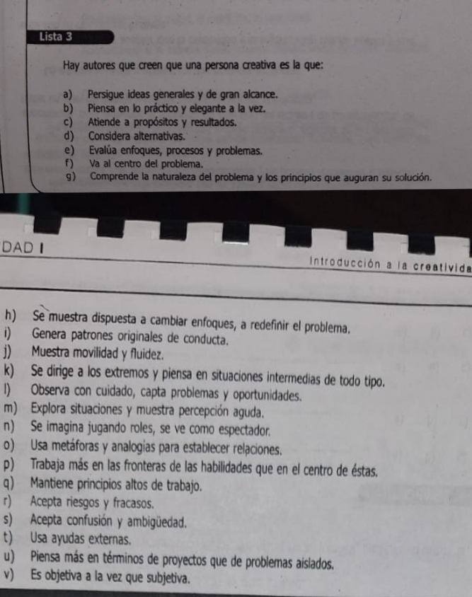 Lista 3 
Hay autores que creen que una persona creativa es la que: 
a) Persigue ideas generales y de gran alcance. 
b) Piensa en lo práctico y elegante a la vez. 
c) Atiende a propósitos y resultados. 
d) Considera alternativas. 
e) Evalúa enfoques, procesos y problemas. 
f) Va al centro del problema. 
g) Comprende la naturaleza del problema y los principios que auguran su solución. 
DADI Introducción a la creativida 
h) Se muestra dispuesta a cambiar enfoques, a redefinir el problema. 
i) Genera patrones originales de conducta. 
j) Muestra movilidad y fluidez. 
k) Se dirige a los extremos y piensa en situaciones intermedias de todo tipo. 
I) Observa con cuidado, capta problemas y oportunidades. 
m) Explora situaciones y muestra percepción aguda. 
n) Se imagina jugando roles, se ve como espectador. 
o) Usa metáforas y analogías para establecer relaciones. 
p) Trabaja más en las fronteras de las habilidades que en el centro de éstas, 
q) Mantiene principios altos de trabajo. 
r) Acepta riesgos y fracasos. 
s) Acepta confusión y ambigüedad. 
t) Usa ayudas externas. 
u) Piensa más en términos de proyectos que de problemas aislados. 
v) Es objetiva a la vez que subjetiva.