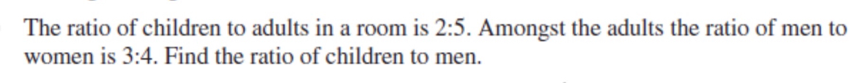 The ratio of children to adults in a room is 2:5. Amongst the adults the ratio of men to
women is 3:4. Find the ratio of children to men.