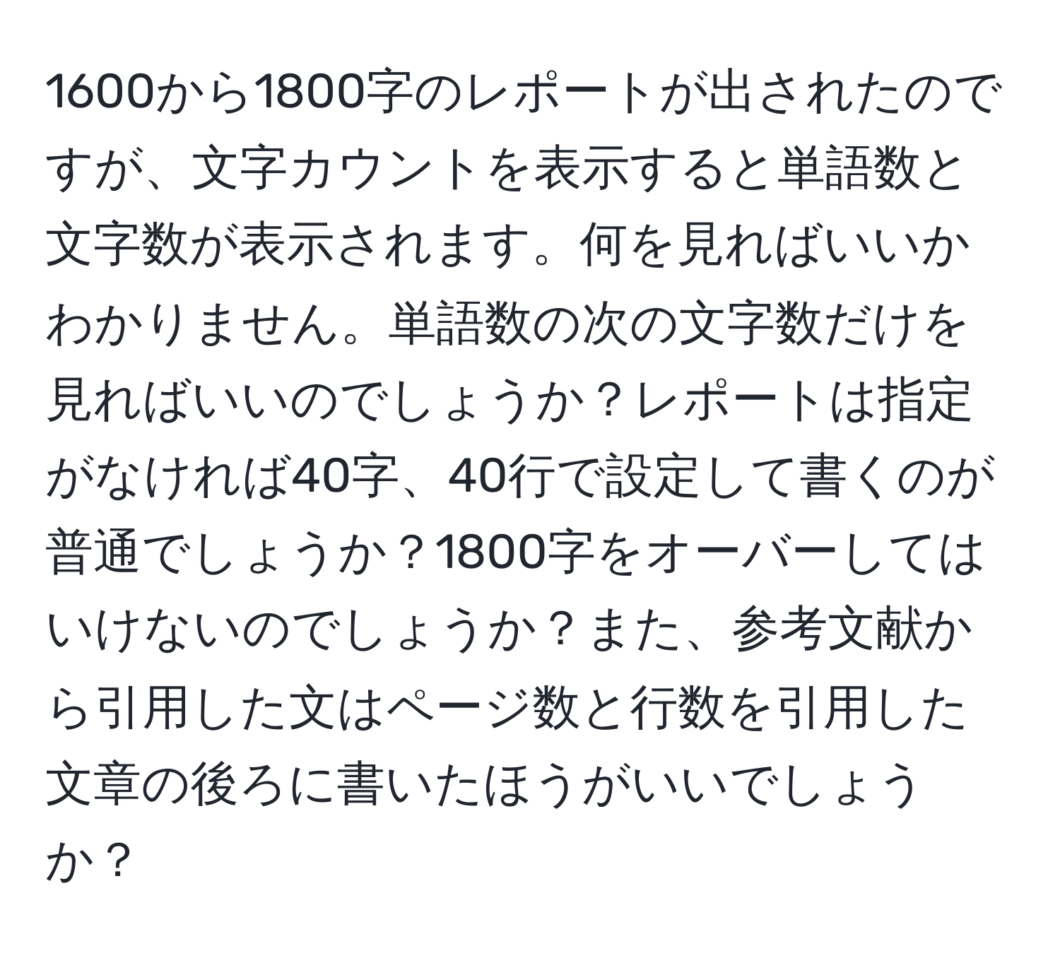 1600から1800字のレポートが出されたのですが、文字カウントを表示すると単語数と文字数が表示されます。何を見ればいいかわかりません。単語数の次の文字数だけを見ればいいのでしょうか？レポートは指定がなければ40字、40行で設定して書くのが普通でしょうか？1800字をオーバーしてはいけないのでしょうか？また、参考文献から引用した文はページ数と行数を引用した文章の後ろに書いたほうがいいでしょうか？