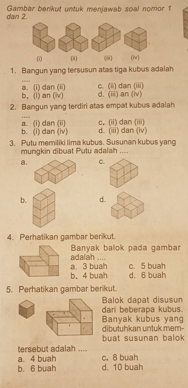 Gambar berikut untuk menjawab soal nomor 1
dan 2.
(i) (ii) (iii) (iv)
1. Bangun yang tersusun atas tiga kubus adalah
a. (i) dan (ii) c. (ii) dan (iii)
b. (i) an (iv) d. (iii) an (iv)
2. Bangun yang terdiri atas empat kubus adalah
. . .
a. (i) dan (ii) c. (ii) dan (iii)
b. (i) dan (iv) d. (iii) dan (iv)
3. Putu memiliki lima kubus. Susunan kubus yang
mungkin dibuat Putu adalah ....
a.
C.
b.
d.
4. Perhatikan gambar berikut.
Banyak balok pada gambar
adalah ....
a. 3 buah c. 5 buah
b、 4 buah d. 6 buah
5. Perhatikan gambar berikut.
Balok dapat disusun
dari beberapa kubus.
Banyak kubus yang
dibutuhkan untuk mem-
buat susunan balok
tersebut adalah ....
a. 4 buah c. 8 buah
b. 6 buah d. 10 buah