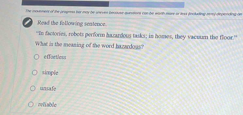 The movement of the progress bar may be uneven because questions can be worth more or less (including zero) depending on
Read the following sentence.
“In factories, robots perform hazardous tasks; in homes, they vacuum the floor.”
What is the meaning of the word hazardous?
effortless
simple
unsafe
reliable