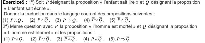 1°) Soit P désignant la proposition « l'enfant sait lire » et Ω désignant la proposition
« L'enfant sait écrire ».
Donner la traduction dans le langage courant des propositions suivantes :
(1) Pwedge Q. (2) Pwedge overline Q. (3) PRightarrow Q (4) overline Pvee overline Q. (5) overline Pwedge overline Q. 
2°) Même question avec P la proposition « l'homme est mortel » et Ω désignant la proposition
« L'homme est éternel » et les propositions :
(1) Pvee Q. (2) overline Pvee overline Q. (3) overline Pwedge Q. (4) Poverline overline Q. (5). PRightarrow overline Q