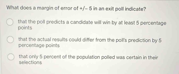 What does a margin of error of +/- 5 in an exit poll indicate?
that the poll predicts a candidate will win by at least 5 percentage
points
that the actual results could differ from the poll's prediction by 5
percentage points
that only 5 percent of the population polled was certain in their
selections