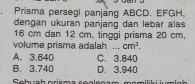 Prisma persegi panjang ABCD. EFGH,
dengan ukuran panjang dan lebar alas
16 cm dan 12 cm, tinggi prisma 20 cm,
volume prisma adalah .. cm^3.
A. 3.640 C. 3.840
B. 3.740 D. 3.940
Sebuah priśma segienam, memiliki jumlah