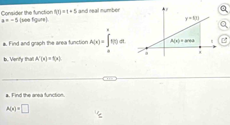 Consider the function f(t)=t+5 and real number
a=-5 (see figure). 
x
a. Find and graph the area function A(x)=∈t f(t)dt.
a
b. Verify that A'(x)=f(x).
a. Find the area function.
A(x)=□