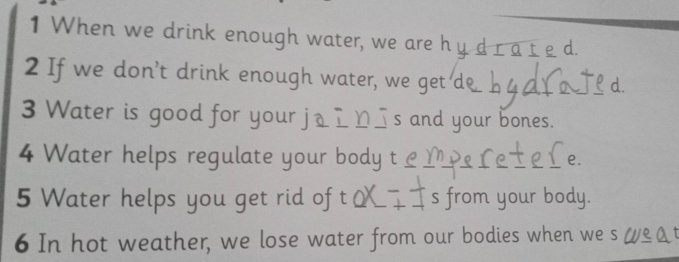 When we drink enough water, we a e y 
arated 
2 If we don't drink enough water, we get de 
a 
3 Water is good for your j_дロ_s and your bones. 
4 Water helps regulate your body t 
e. 
5 Water helps you get rid of t s from your body. 
6 In hot weather, we lose water from our bodies when we s