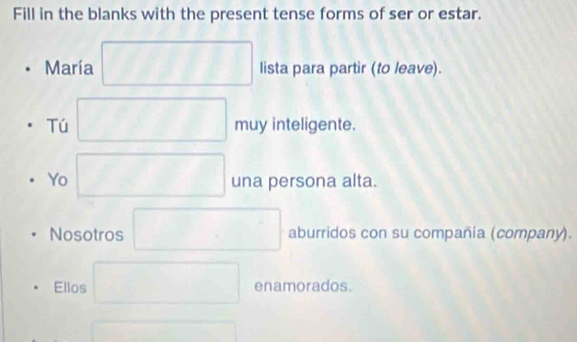 Fill in the blanks with the present tense forms of ser or estar. 
María lista para partir (to leave). 
Tú muy inteligente. 
Yo una persona alta. 
Nosotros aburridos con su compañia (company). 
Ellos enamorados.