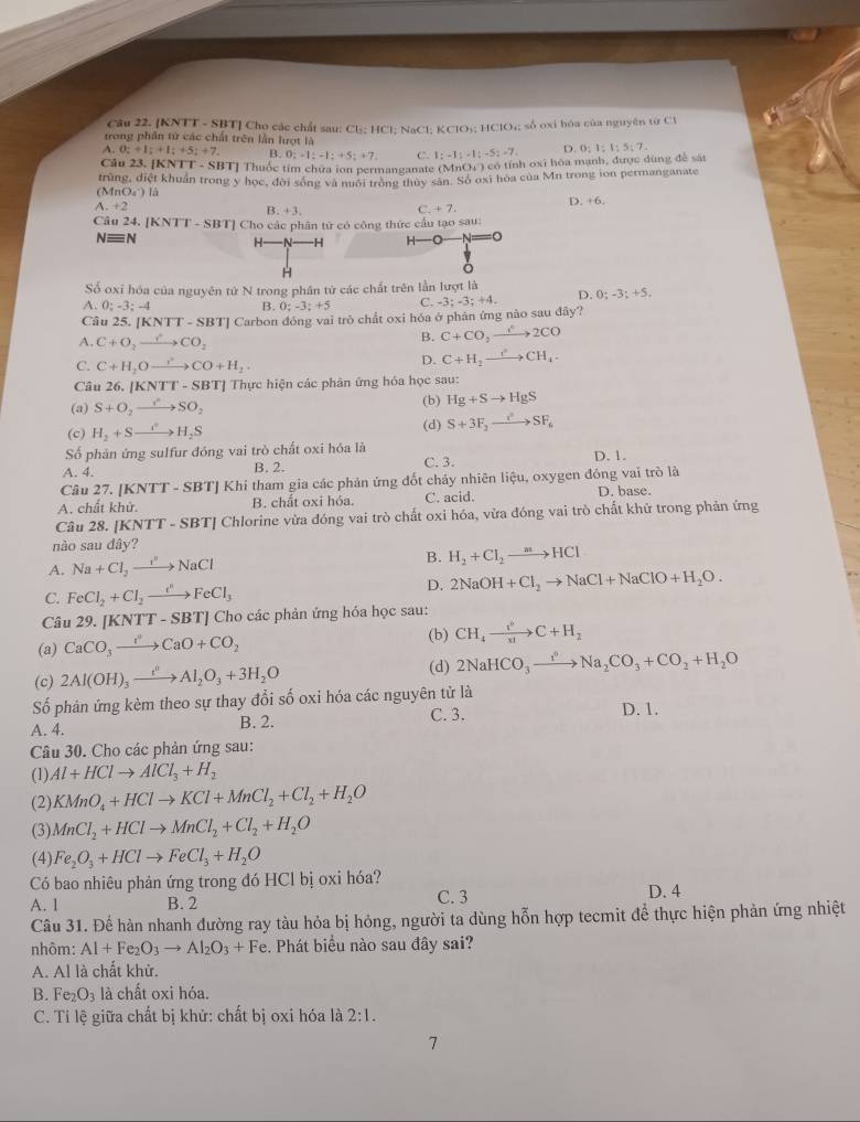 [KNTT - SBT] Cho các chất sau: Cl: 1 11
trong phần tử các chất trên lần lượt là 1; NaCl;H :CIO_1:HCIO_4; số oxi hóa của nguyên từ Cl
A.O;+I;+I;+5;+7. B. 0;-1;-1;+5;+7. C. 1;-1;-1;-5;-7. D 0:1:1:5:7.
Câu 23. [ KNTT-SE BT] Thuốc tím chứa ion permanganate (N fnO_4^(-)co tính oxi hóa mạnh, được dùng để sát
trùng, điệt khuẩn trong y học, đời sống và nuới trong thuy sản. Số oxĩ hòa của Mn trong ion permanganate
(M nO_4) )  là
A. +2 D. +6.
L x+3.
C +7.
Câu 24. [KNTT-SBT] Cho các phân tử có công thức cầu tạo sau:
N≡N H- -H H-
H
Số oxi hóa của nguyên tử N trong phân tử các chất trên lần lượt là
A. 0; -3; -4 B. 0;-3;+5 C. -3;-3;+4. D. 0;-3;+5,
Câu 25, |KNTT-SBT| ' Carbon đóng vai trò chất oxi hóa ở phân ứng nào sau đây?
A. C+O_2to CO_2
B. C+CO_2to 2CO
C. C+H_2Oxrightarrow rCO+H_2.
D. C+H_2to CH+CH_4.
Câu 26. [1 KNTI-SBT Tị Thực hiện các phân ứng hỏa học sau:
(a) S+O_2to SO_2 (b) Hg+Sto HgS
(d)
(c) H_2+Sto H_2S S+3F_2to SF_6
Số phản ứng sulfur đóng vai trò chất oxi hóa là
A. 4. B. 2. C. 3. D. 1.
Câu 27. [KI VTT-SBT TJ Khi tham gia các phản ứng đốt chảy nhiên liệu, oxygen đóng vai trò là
A. chất khử. B. chất oxi hóa. C. acid. D. base.
Câu 28. (KNTT-SBT T| Chlorine vừa đóng vai trò chất oxi hóa, vừa đóng vai trò chất khứ trong phản ứng
nào sau đây?
A. Na+Cl_2to NaCl B. H_2+Cl_2to HCl
D.
C. FeCl_2+Cl_2xrightarrow i^nFeCl_3 2NaOH+Cl_2to NaCl+NaClO+H_2O.
Câu 29. KNTT-SBT] Cho các phản ứng hóa học sau:
(a) CaCO_3to CaOCaO+CO_2
(b) CH_4to C+H_2
(c) 2Al(OH)_3xrightarrow t^0Al_2O_3+3H_2O (d) 2NaHCO_3xrightarrow I^nNa_2CO_3+CO_2+H_2O
Số phản ứng kèm theo sự thay đổi số oxi hóa các nguyên tử là D. 1.
A. 4. C. 3.
B. 2.
Câu 30. Cho các phản ứng sau:
(1). Al+HClto AlCl_3+H_2
(2) KMnO_4+HClto KCl+MnCl_2+Cl_2+H_2O
(3) MnCl_2+HClto MnCl_2+Cl_2+H_2O
(4) Fe_2O_3+HClto FeCl_3+H_2O
Có bao nhiêu phản ứng trong đó HCl bị oxi hóa?
A. 1 B. 2 C. 3 D. 4
Câu 31. Để hàn nhanh đường ray tàu hỏa bị hỏng, người ta dùng hỗn hợp tecmit để thực hiện phản ứng nhiệt
nhôm: Al+Fe_2O_3to Al_2O_3+ Fe. Phát biểu nào sau đây sai?
A. Al là chất khử.
B. Fe_2O_3 là chất oxi hóa.
C. Tỉ lệ giữa chất bị khử: chất bị oxi hóa là 2:1.
7