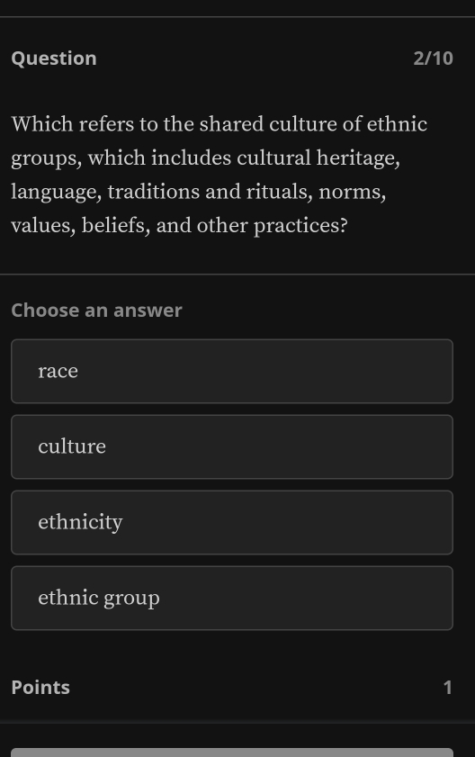 Question 2/10
Which refers to the shared culture of ethnic
groups, which includes cultural heritage,
language, traditions and rituals, norms,
values, beliefs, and other practices?
Choose an answer
race
culture
ethnicity
ethnic group
Points 1