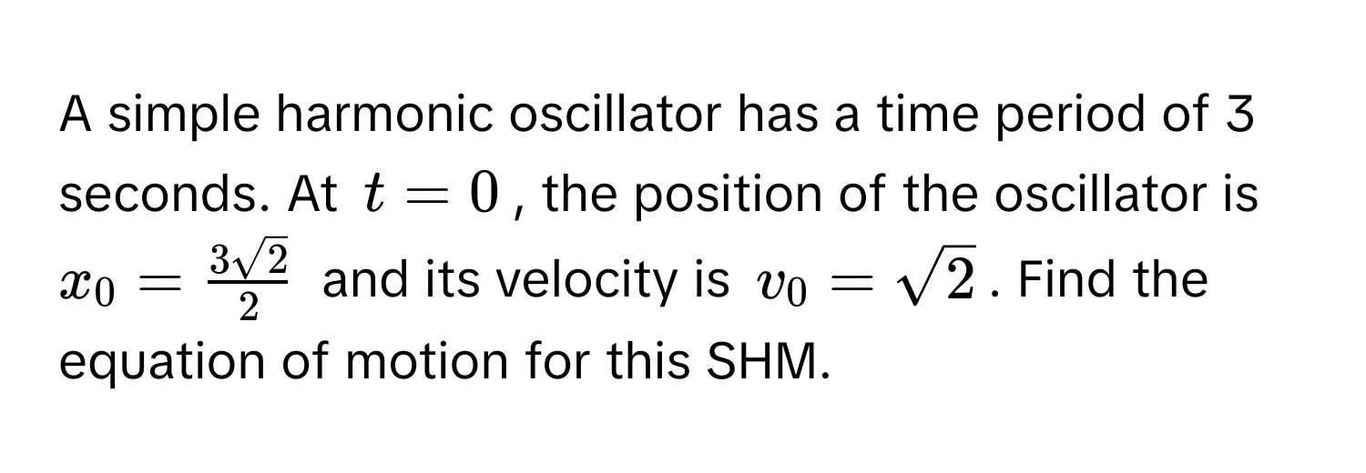 A simple harmonic oscillator has a time period of 3 seconds. At $t=0$, the position of the oscillator is $x_0 =  3sqrt(2)/2 $ and its velocity is $v_0 = sqrt(2)$. Find the equation of motion for this SHM.