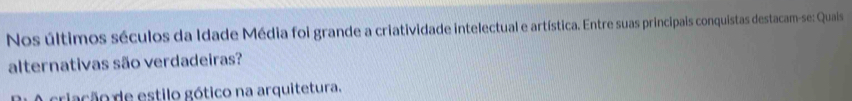 Nos últimos séculos da Idade Média foi grande a criatividade intelectual e artística. Entre suas principais conquistas destacam-se: Quais
alternativas são verdadeiras?
criação de estilo gótico na arquitetura.