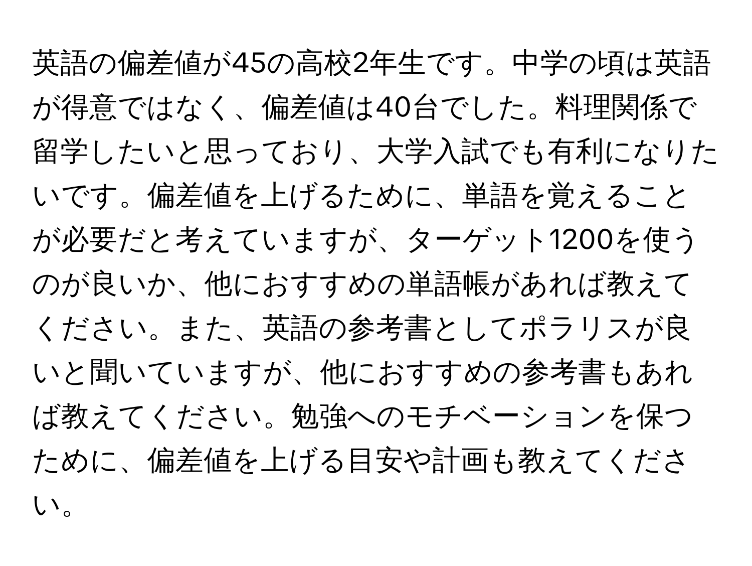 英語の偏差値が45の高校2年生です。中学の頃は英語が得意ではなく、偏差値は40台でした。料理関係で留学したいと思っており、大学入試でも有利になりたいです。偏差値を上げるために、単語を覚えることが必要だと考えていますが、ターゲット1200を使うのが良いか、他におすすめの単語帳があれば教えてください。また、英語の参考書としてポラリスが良いと聞いていますが、他におすすめの参考書もあれば教えてください。勉強へのモチベーションを保つために、偏差値を上げる目安や計画も教えてください。