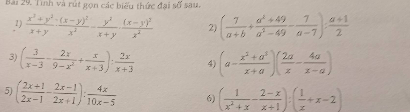 Bai 29. Tinh và rút gọn các biểu thức đại số sau, 
1)  (x^2+y^2)/x+y · frac (x-y)^2x^2- y^2/x+y · frac (x-y)^2x^2 ( 7/a+b + (a^2+49)/a^2-49 - 7/a-7 ): (a+1)/2 
2) 
3) ( 3/x-3 - 2x/9-x^2 + x/x+3 ): 2x/x+3 
4) (a- (x^2+a^2)/x+a )( 2a/x - 4a/x-a )
5) ( (2x+1)/2x-1 - (2x-1)/2x+1 ): 4x/10x-5 
6) ( 1/x^2+x - (2-x)/x+1 ):( 1/x +x-2)