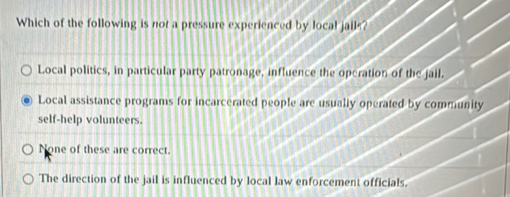 Which of the following is not a pressure experienced by local jails?
Local politics, in particular party patronage, influence the operation of the jail.
Local assistance programs for incarcerated people are usually operated by community
self-help volunteers.
None of these are correct.
1
The direction of the jail is influenced by local law enforcement officials.