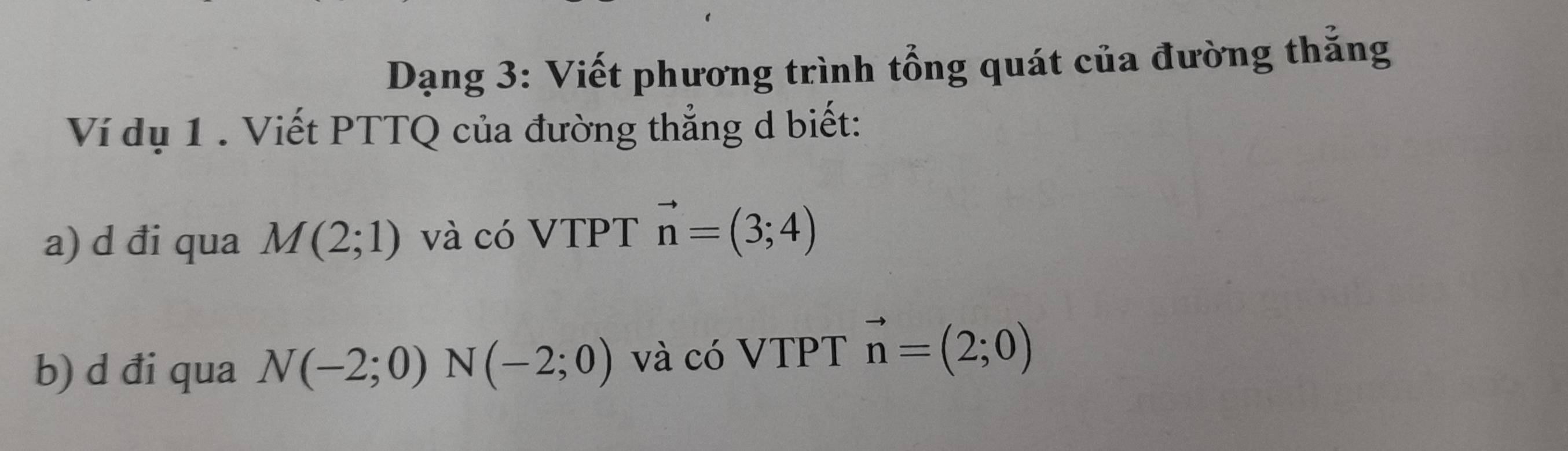 Dạng 3: Viết phương trình tổng quát của đường thắng 
Ví dụ 1 . Viết PTTQ của đường thẳng d biết: 
a) d đi qua M(2;1) và có VTPT vector n=(3;4)
b) d đi qua N(-2;0)N(-2;0) và có VTPT vector n=(2;0)