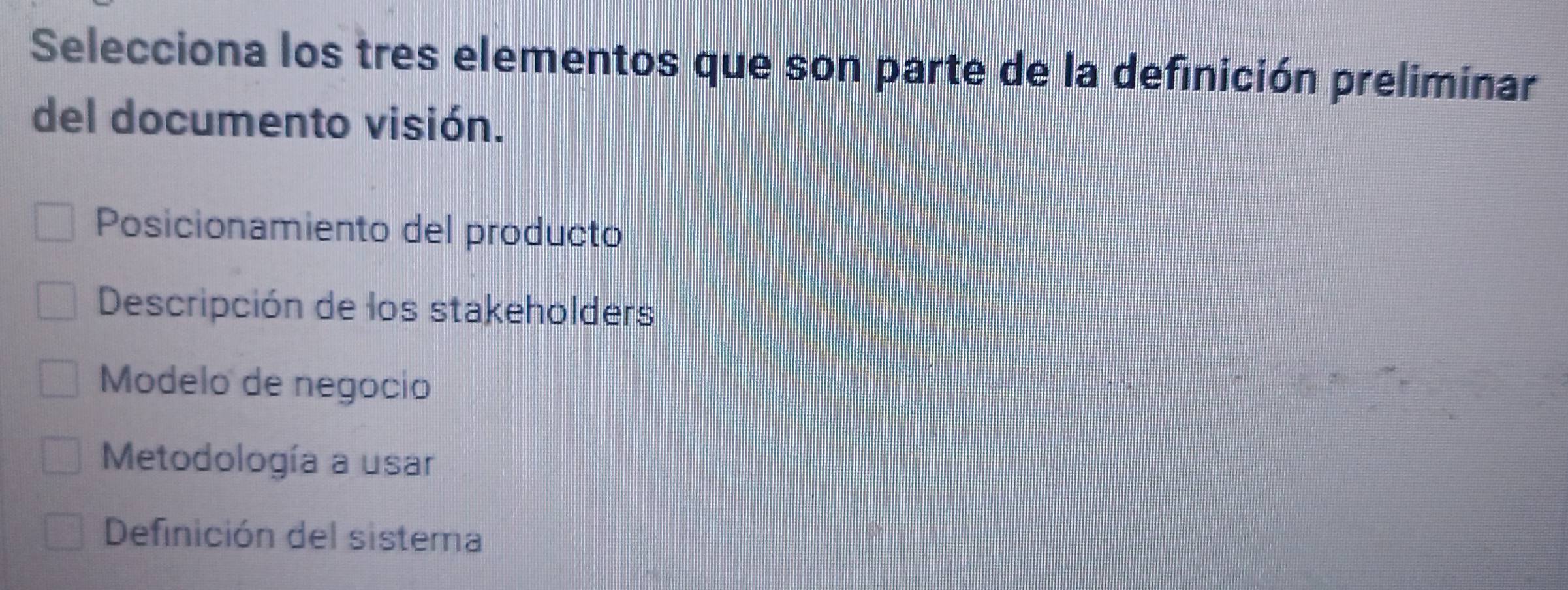 Selecciona los tres elementos que son parte de la definición preliminar
del documento visión.
Posicionamiento del producto
Descripción de los stakeholders
Modelo de negocio
Metodología a usar
Definición del sistema