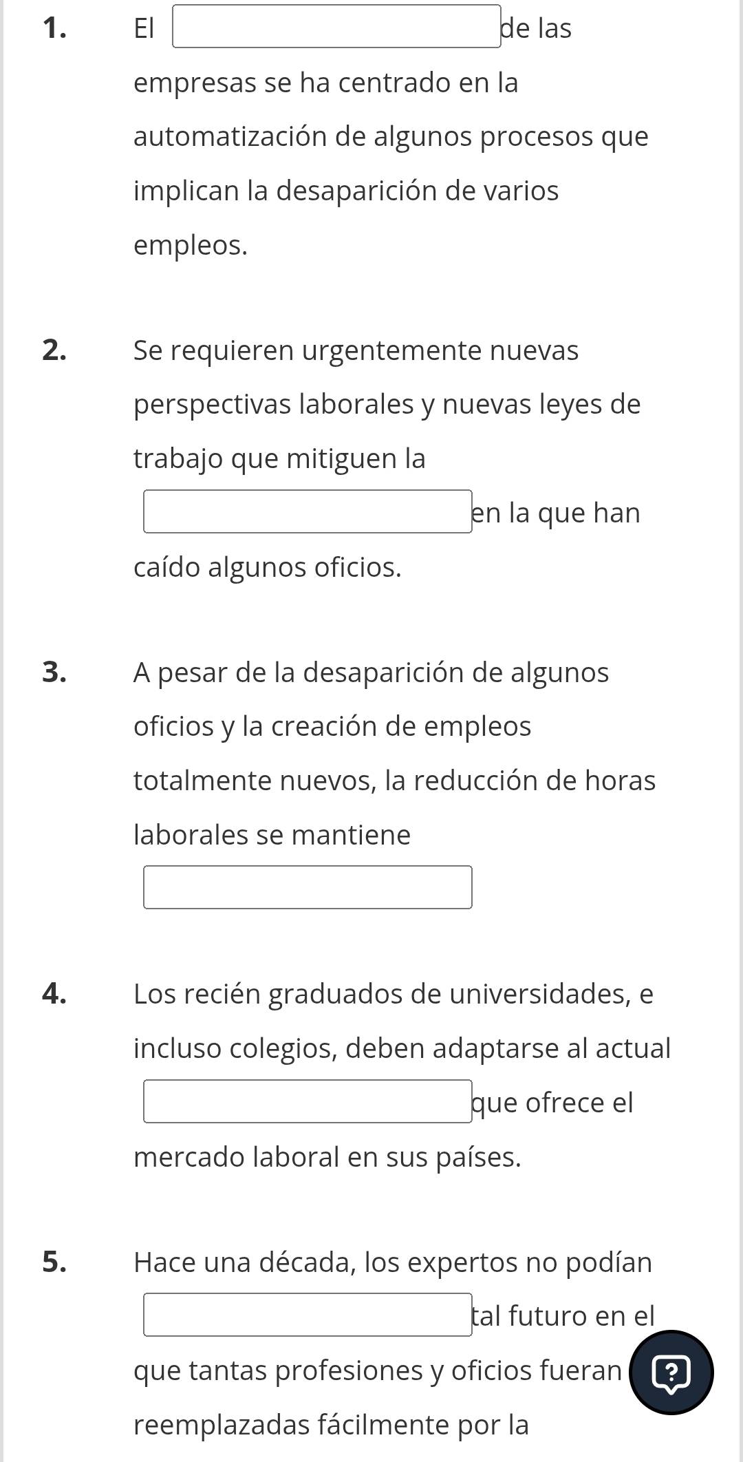 El de las 
empresas se ha centrado en la 
automatización de algunos procesos que 
implican la desaparición de varios 
empleos. 
2. Se requieren urgentemente nuevas 
perspectivas laborales y nuevas leyes de 
trabajo que mitiguen la 
en la que han 
caído algunos oficios. 
3. A pesar de la desaparición de algunos 
oficios y la creación de empleos 
totalmente nuevos, la reducción de horas 
laborales se mantiene 
4. Los recién graduados de universidades, e 
incluso colegios, deben adaptarse al actual 
que ofrece el 
mercado laboral en sus países. 
5. Hace una década, los expertos no podían 
tal futuro en el 
que tantas profesiones y oficios fueran 
reemplazadas fácilmente por la