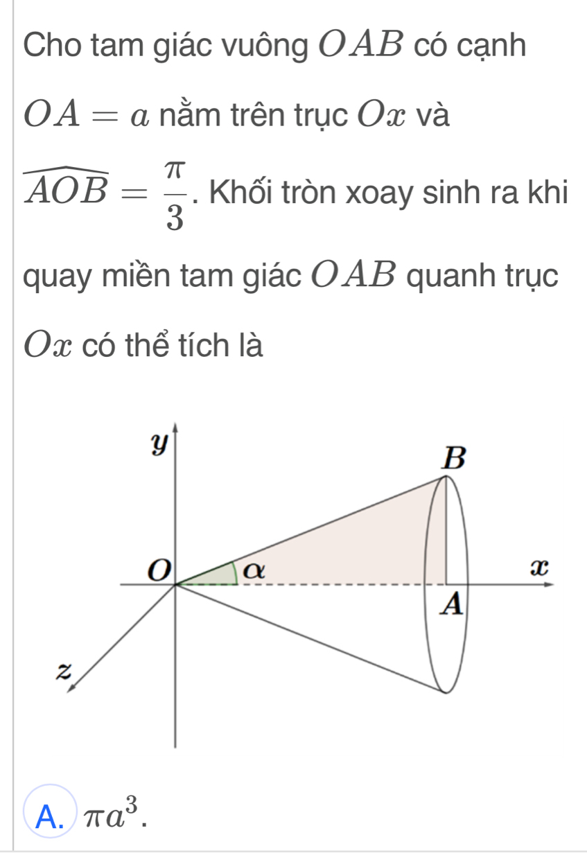 Cho tam giác vuông OAB có cạnh
OA=a nằm trên trục Ox và
overline AOB= π /3 . Khối tròn xoay sinh ra khi
quay miền tam giác OAB quanh trục
Ox có thể tích là
A. π a^3.