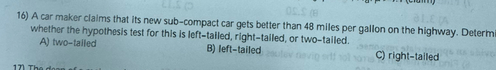 A car maker claims that its new sub-compact car gets better than 48 miles per gallon on the highway. Determ
whether the hypothesis test for this is left-tailed, right-tailed, or two-tailed.
A) two-tailed B) left-tailed C) right-tailed
17 Th