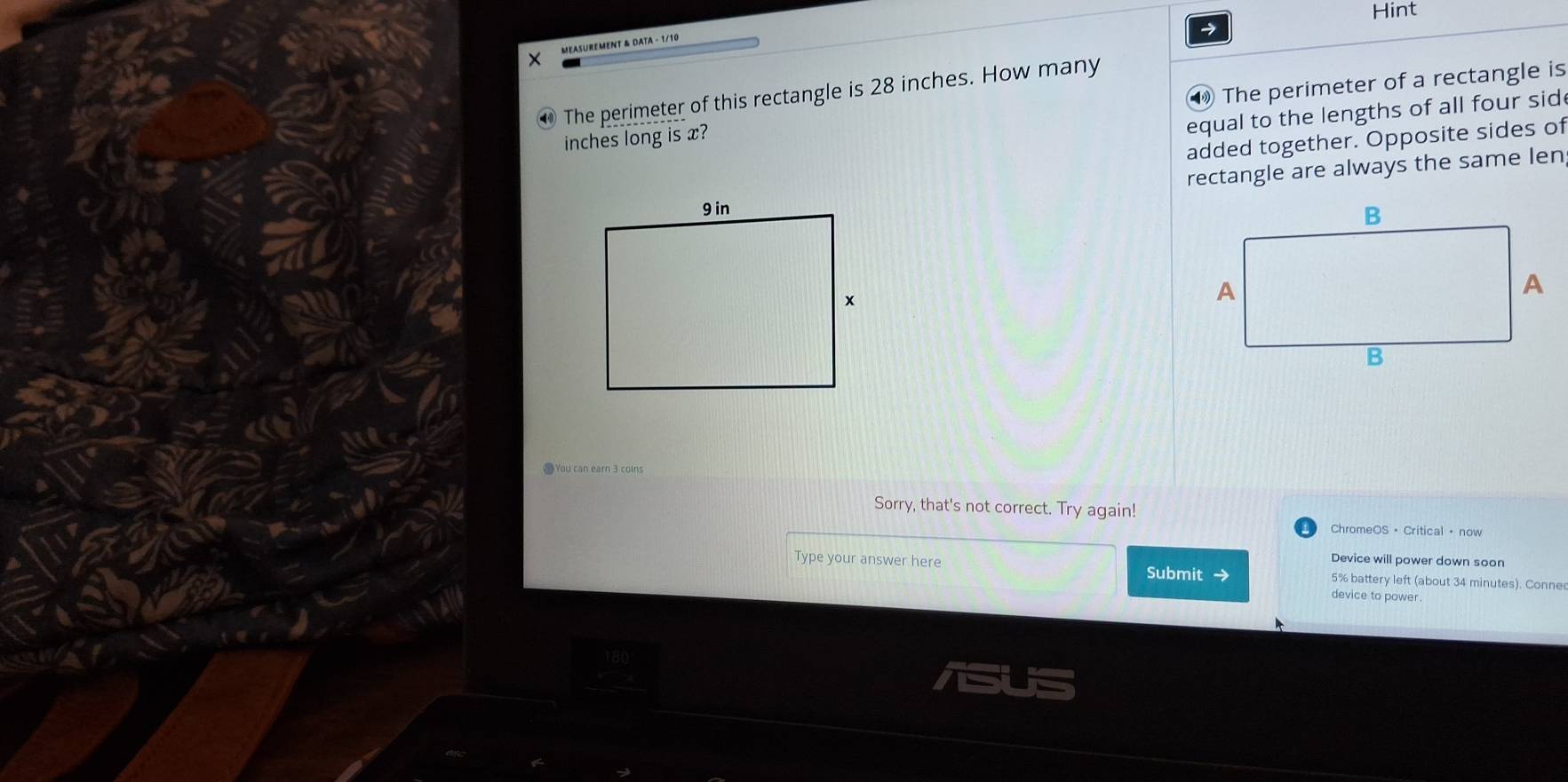 Hint 
MEASUREMENT & DATA - 1/10 
The perimeter of this rectangle is 28 inches. How many
inches long is x? The perimeter of a rectangle is 
equal to the lengths of all four sid 
added together. Opposite sides of 
rectangle are always the same len 
J You can earn 3 coln 
Sorry, that's not correct. Try again! 
ChromeOS · Critical · now 
Device will power down soon 
Type your answer here Submit 5% battery left (about 34 minutes). Conne 
device to power