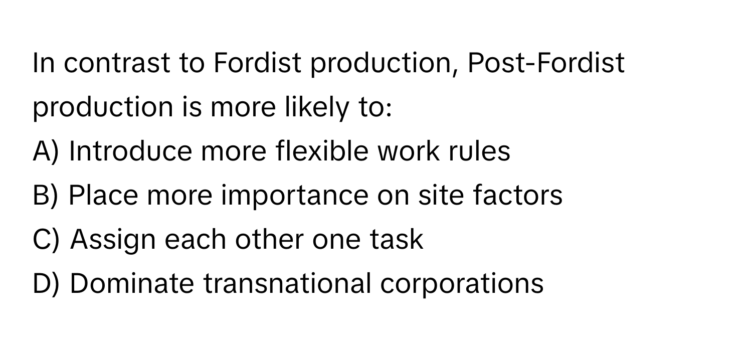 In contrast to Fordist production, Post-Fordist production is more likely to:

A) Introduce more flexible work rules
B) Place more importance on site factors
C) Assign each other one task
D) Dominate transnational corporations