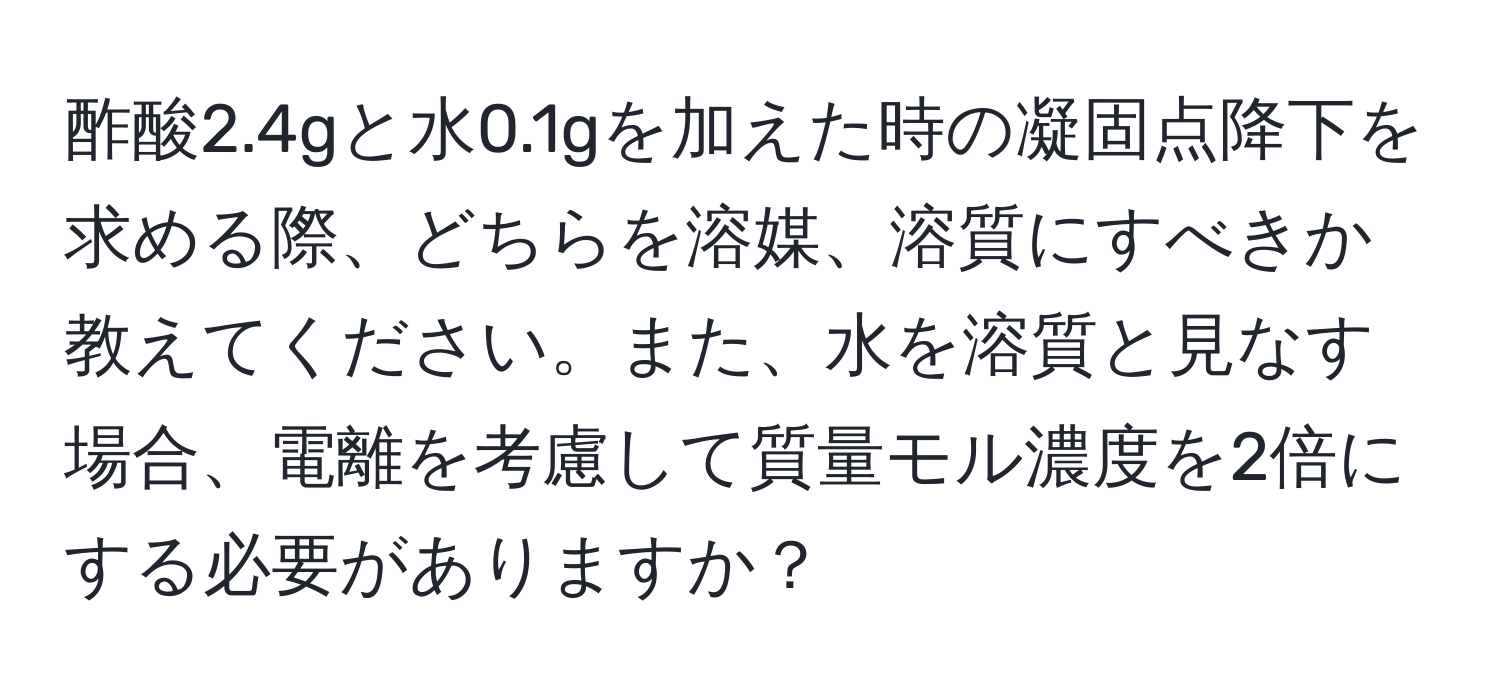 酢酸2.4gと水0.1gを加えた時の凝固点降下を求める際、どちらを溶媒、溶質にすべきか教えてください。また、水を溶質と見なす場合、電離を考慮して質量モル濃度を2倍にする必要がありますか？