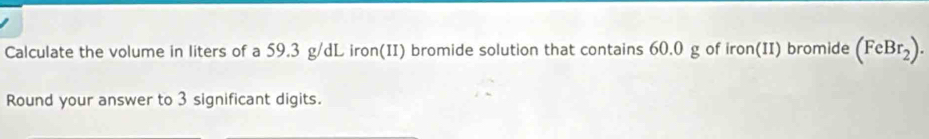 Calculate the volume in liters of a 59.3 g/dL iron(II) bromide solution that contains 60.0 g of iron(II) bromide (FeBr_2). 
Round your answer to 3 significant digits.