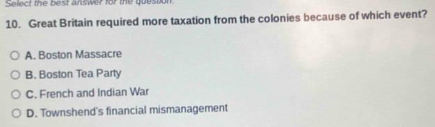 Select the best answer for the question.
10. Great Britain required more taxation from the colonies because of which event?
A. Boston Massacre
B. Boston Tea Party
C. French and Indian War
D. Townshend's financial mismanagement