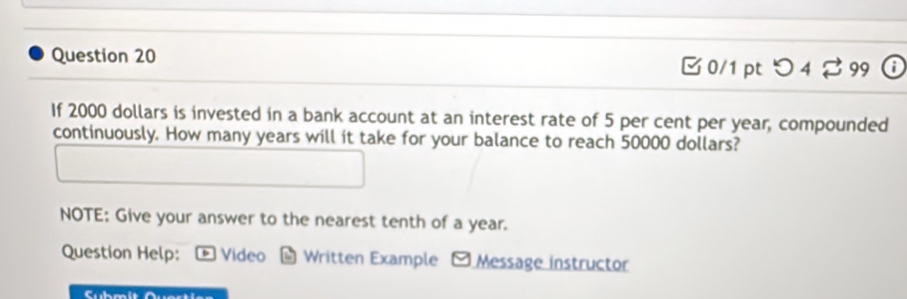 つ 4 99 
If 2000 dollars is invested in a bank account at an interest rate of 5 per cent per year, compounded 
continuously. How many years will it take for your balance to reach 50000 dollars? 
NOTE: Give your answer to the nearest tenth of a year. 
Question Help: * Video Written Example - Message instructor