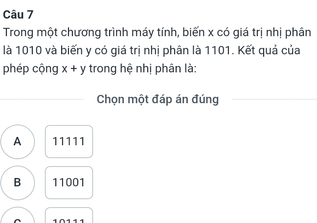 Trong một chương trình máy tính, biến x có giá trị nhị phân
là 1010 và biến y có giá trị nhị phân là 1101. Kết quả của
phép cộng x+y trong hệ nhị phân là:
Chọn một đáp án đúng
A 11111
B 11001