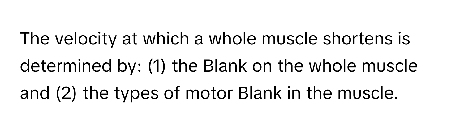 The velocity at which a whole muscle shortens is determined by: (1) the Blank on the whole muscle and (2) the types of motor Blank in the muscle.