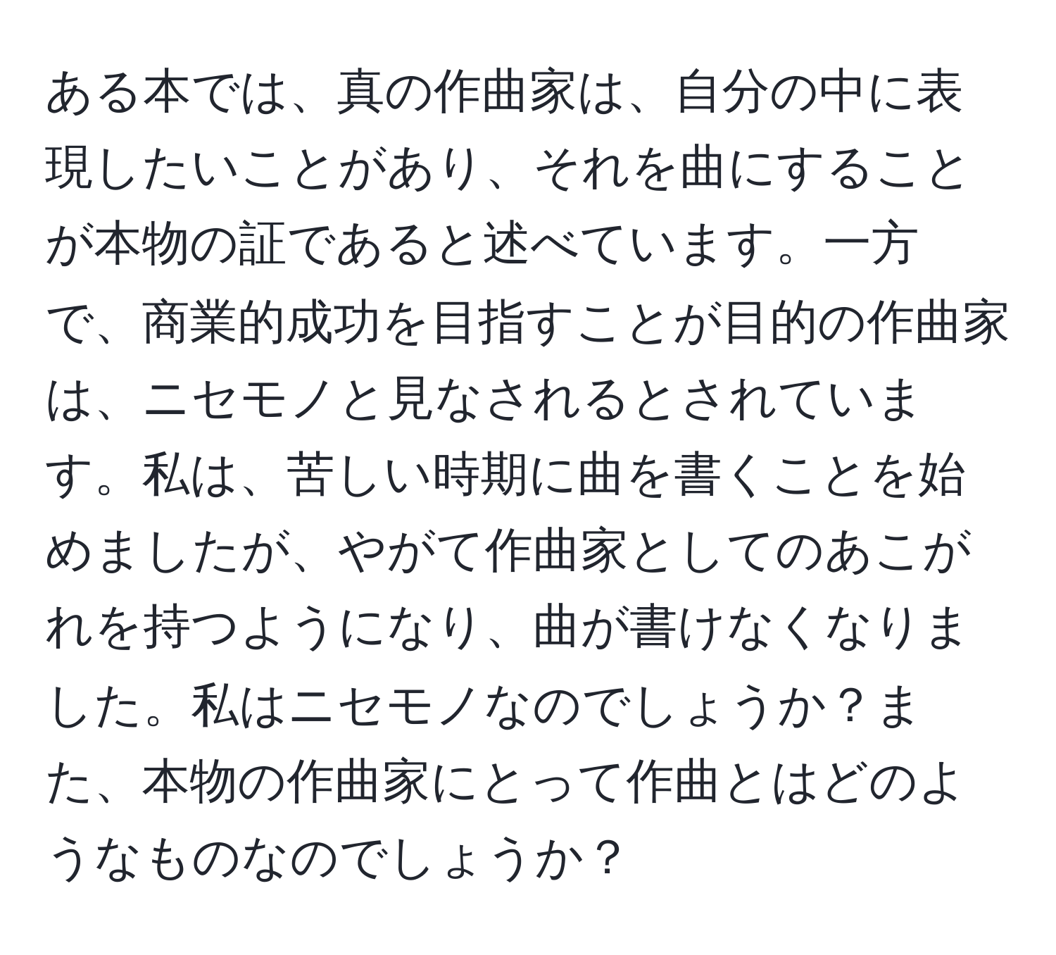 ある本では、真の作曲家は、自分の中に表現したいことがあり、それを曲にすることが本物の証であると述べています。一方で、商業的成功を目指すことが目的の作曲家は、ニセモノと見なされるとされています。私は、苦しい時期に曲を書くことを始めましたが、やがて作曲家としてのあこがれを持つようになり、曲が書けなくなりました。私はニセモノなのでしょうか？また、本物の作曲家にとって作曲とはどのようなものなのでしょうか？