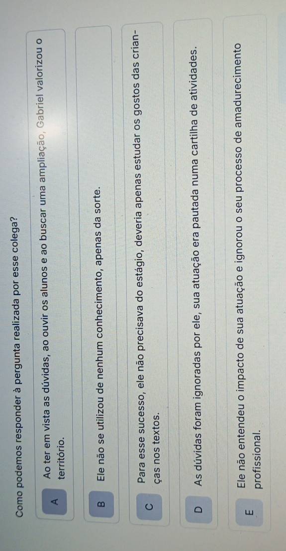 Como podemos responder à pergunta realizada por esse colega?
Ao ter em vista as dúvidas, ao ouvir os alunos e ao buscar uma ampliação, Gabriel valorizou o
A território.
B Ele não se utilizou de nenhum conhecimento, apenas da sorte.
C Para esse sucesso, ele não precisava do estágio, deveria apenas estudar os gostos das crian-
ças nos textos.
D As dúvidas foram ignoradas por ele, sua atuação era pautada numa cartilha de atividades.
E Ele não entendeu o impacto de sua atuação e ignorou o seu processo de amadurecimento
profissional.